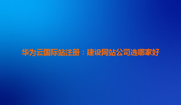 华为云国际站注册：建设网站公司选哪家好
