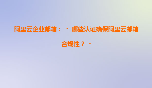 阿里云企业邮箱：‌哪些认证确保阿里云邮箱合规性？‌