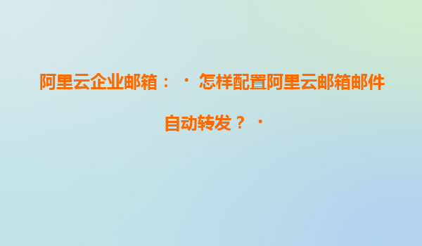 阿里云企业邮箱：‌怎样配置阿里云邮箱邮件自动转发？‌