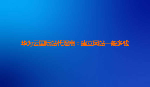 华为云国际站代理商：建立网站一般多钱