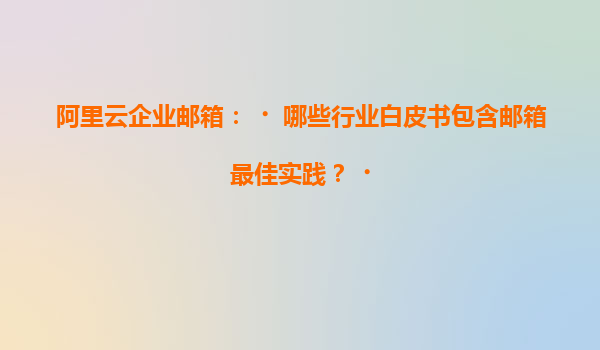 阿里云企业邮箱：‌哪些行业白皮书包含邮箱最佳实践？‌