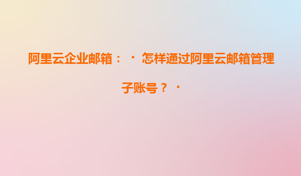 阿里云企业邮箱：‌怎样通过阿里云邮箱管理子账号？‌