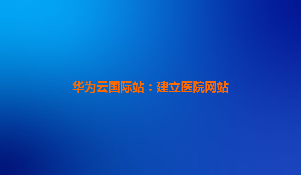 华为云国际站：建立医院网站