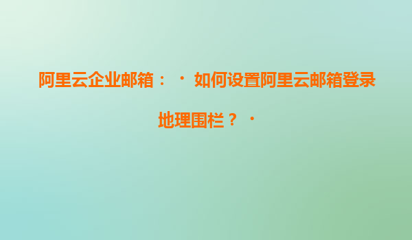阿里云企业邮箱：‌如何设置阿里云邮箱登录地理围栏？‌