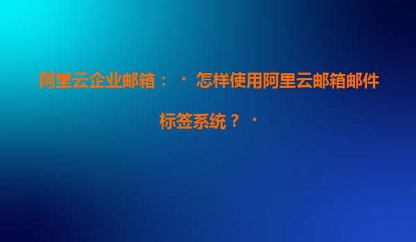 阿里云企业邮箱：‌怎样使用阿里云邮箱邮件标签系统？‌