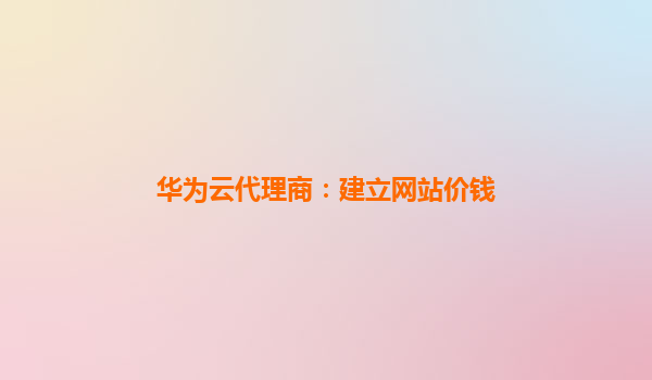 华为云代理商：建立网站价钱
