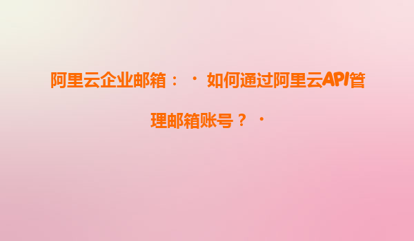 阿里云企业邮箱：‌如何通过阿里云API管理邮箱账号？‌