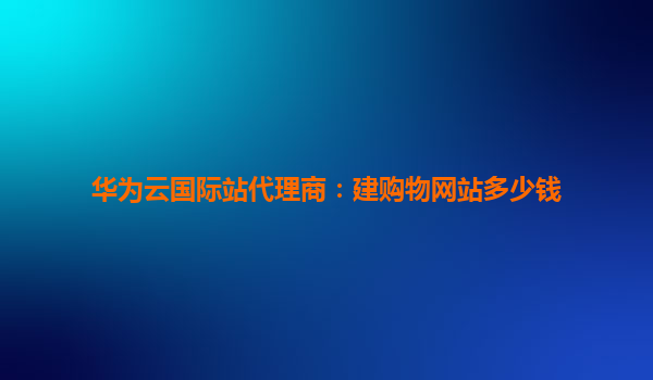 华为云国际站代理商：建购物网站多少钱