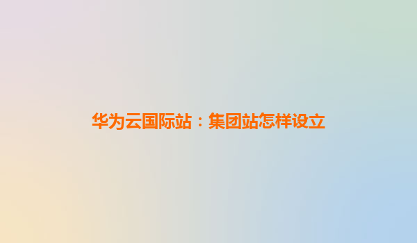 华为云国际站：集团站怎样设立