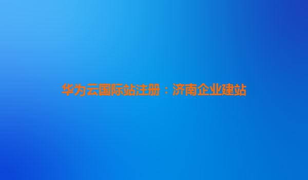 华为云国际站注册：济南企业建站