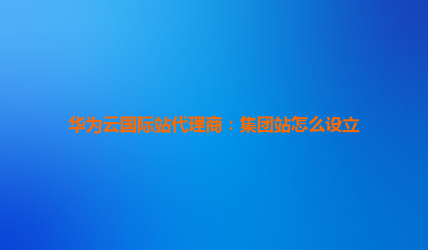 华为云国际站代理商：集团站怎么设立