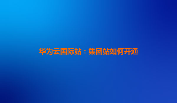 华为云国际站：集团站如何开通