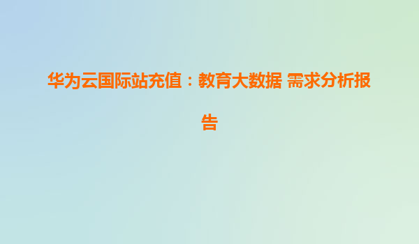 华为云国际站充值：教育大数据 需求分析报告