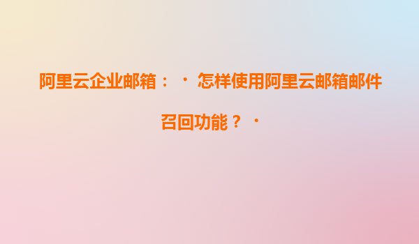 阿里云企业邮箱：‌怎样使用阿里云邮箱邮件召回功能？‌