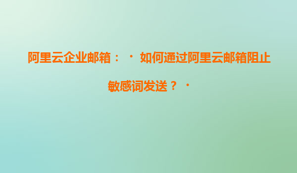阿里云企业邮箱：‌如何通过阿里云邮箱阻止敏感词发送？‌