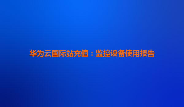 华为云国际站充值：监控设备使用报告