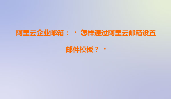阿里云企业邮箱：‌怎样通过阿里云邮箱设置邮件模板？‌