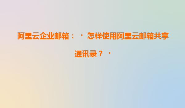 阿里云企业邮箱：‌怎样使用阿里云邮箱共享通讯录？‌