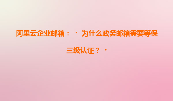 阿里云企业邮箱：‌为什么政务邮箱需要等保三级认证？‌