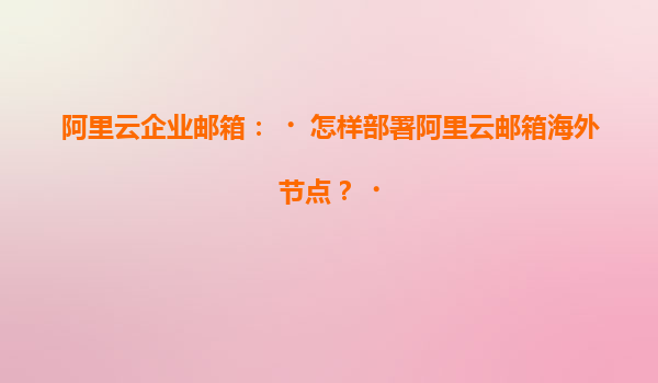阿里云企业邮箱：‌怎样部署阿里云邮箱海外节点？‌
