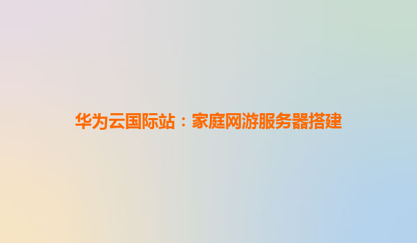 华为云国际站：家庭网游服务器搭建