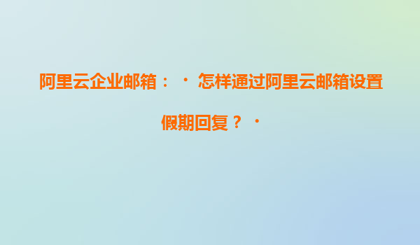 阿里云企业邮箱：‌怎样通过阿里云邮箱设置假期回复？‌