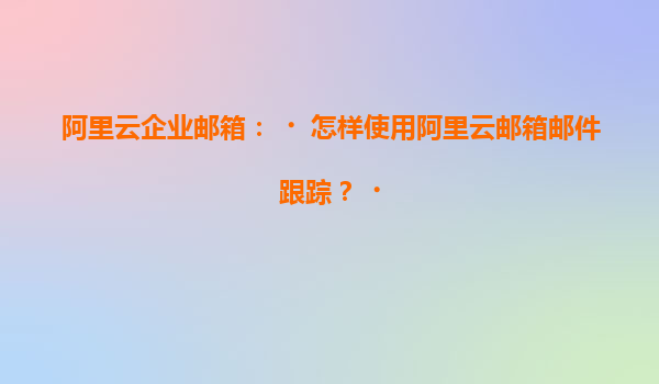 阿里云企业邮箱：‌怎样使用阿里云邮箱邮件跟踪？‌