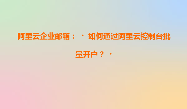 阿里云企业邮箱：‌如何通过阿里云控制台批量开户？‌