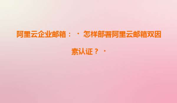 阿里云企业邮箱：‌怎样部署阿里云邮箱双因素认证？‌