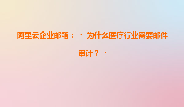 阿里云企业邮箱：‌为什么医疗行业需要邮件审计？‌