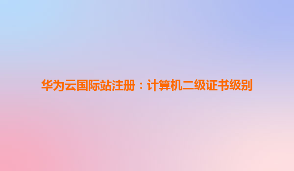 华为云国际站注册：计算机二级证书级别