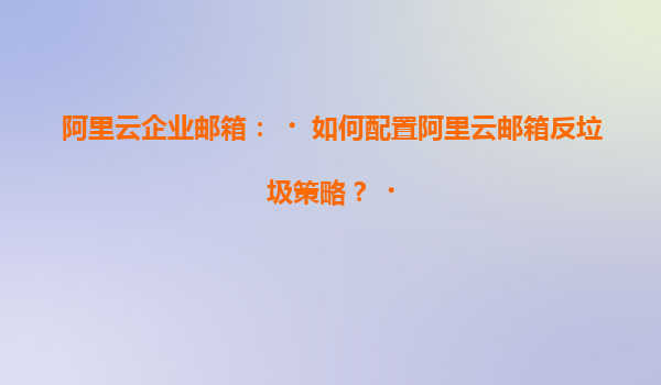 阿里云企业邮箱：‌如何配置阿里云邮箱反垃圾策略？‌