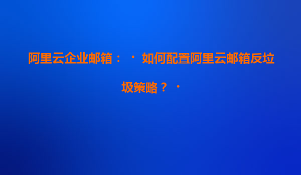 阿里云企业邮箱：‌如何配置阿里云邮箱反垃圾策略？‌
