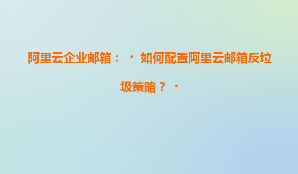 阿里云企业邮箱：‌如何配置阿里云邮箱反垃圾策略？‌