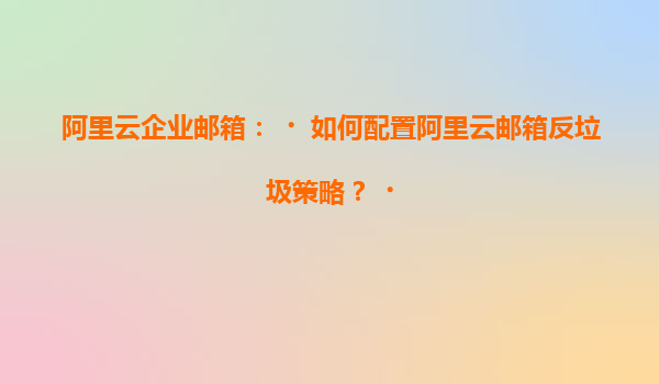 阿里云企业邮箱：‌如何配置阿里云邮箱反垃圾策略？‌