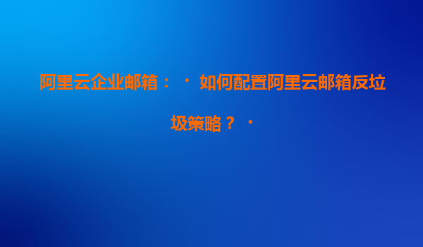 阿里云企业邮箱：‌如何配置阿里云邮箱反垃圾策略？‌