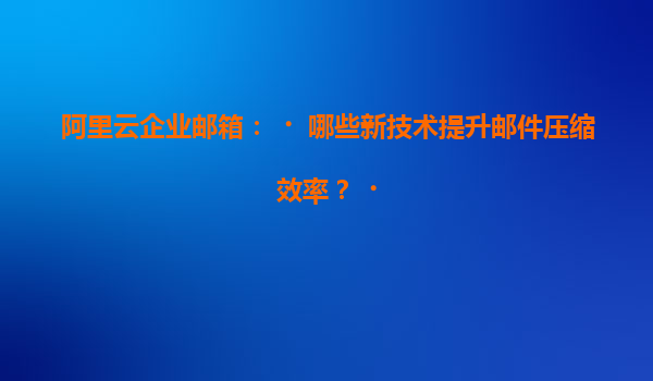 阿里云企业邮箱：‌哪些新技术提升邮件压缩效率？‌