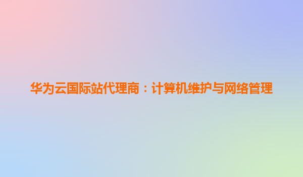 华为云国际站代理商：计算机维护与网络管理