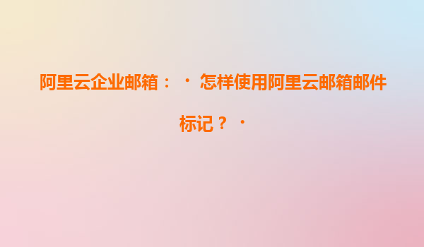 阿里云企业邮箱：‌怎样使用阿里云邮箱邮件标记？‌