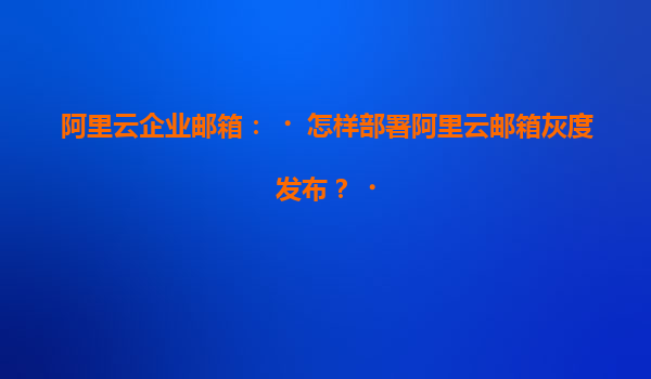 阿里云企业邮箱：‌怎样部署阿里云邮箱灰度发布？‌