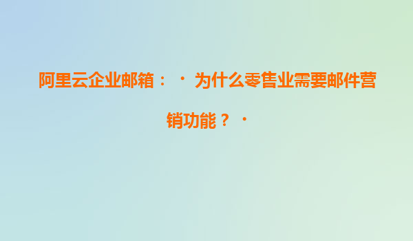 阿里云企业邮箱：‌为什么零售业需要邮件营销功能？‌