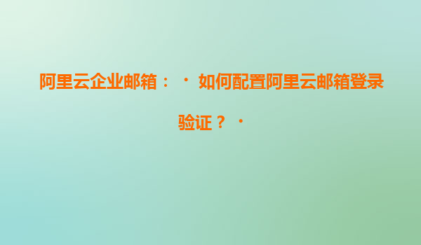 阿里云企业邮箱：‌如何配置阿里云邮箱登录验证？‌