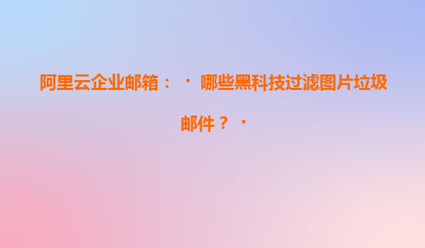 阿里云企业邮箱：‌哪些黑科技过滤图片垃圾邮件？‌