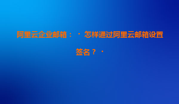 阿里云企业邮箱：‌怎样通过阿里云邮箱设置签名？‌