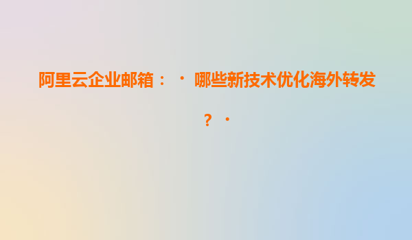 阿里云企业邮箱：‌哪些新技术优化海外转发？‌