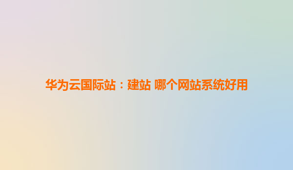 华为云国际站：建站 哪个网站系统好用