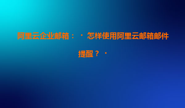 阿里云企业邮箱：‌怎样使用阿里云邮箱邮件提醒？‌