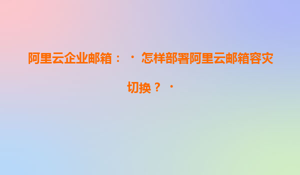 阿里云企业邮箱：‌怎样部署阿里云邮箱容灾切换？‌
