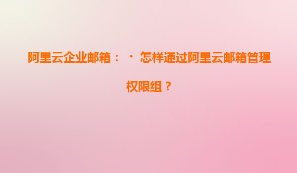 阿里云企业邮箱：‌怎样通过阿里云邮箱管理权限组？