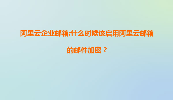 阿里云企业邮箱:什么时候该启用阿里云邮箱的邮件加密？